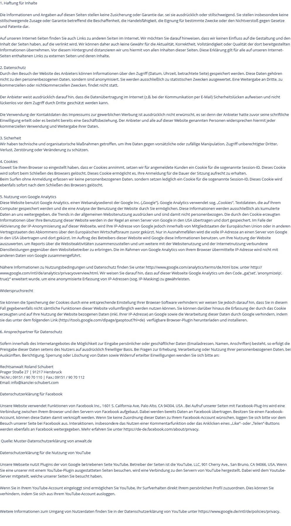 1. Haftung für Inhalte Die Informationen und Angaben auf diesen Seiten stellen keine Zusicherung oder Garantie dar, sei sie ausdrücklich oder stillschweigend. Sie stellen insbesondere keine stillschweigende Zusage oder Garantie betreffend die Beschaffenheit, die Handelsfähigkeit, die Eignung für bestimmte Zwecke oder den Nichtverstoß gegen Gesetze und Patente dar. Auf unseren Internet-Seiten finden Sie auch Links zu anderen Seiten im Internet. Wir möchten Sie darauf hinweisen, dass wir keinen Einfluss auf die Gestaltung und den Inhalt der Seiten haben, auf die verlinkt wird. Wir können daher auch keine Gewähr für die Aktualität, Korrektheit, Vollständigkeit oder Qualität der dort bereitgestellten Informationen übernehmen. Vor diesem Hintergrund distanzieren wir uns hiermit von allen Inhalten dieser Seiten. Diese Erklärung gilt für alle auf unseren Internet-Seiten enthaltenen Links zu externen Seiten und deren Inhalte. 2. Datenschutz Durch den Besuch der Website des Anbieters können Informationen über den Zugriff (Datum, Uhrzeit, betrachtete Seite) gespeichert werden. Diese Daten gehören nicht zu den personenbezogenen Daten, sondern sind anonymisiert. Sie werden ausschließlich zu statistischen Zwecken ausgewertet. Eine Weitergabe an Dritte, zu kommerziellen oder nichtkommerziellen Zwecken, findet nicht statt. Der Anbieter weist ausdrücklich darauf hin, dass die Datenübertragung im Internet (z.B. bei der Kommunikation per E-Mail) Sicherheitslücken aufweisen und nicht lückenlos vor dem Zugriff durch Dritte geschützt werden kann. Die Verwendung der Kontaktdaten des Impressums zur gewerblichen Werbung ist ausdrücklich nicht erwünscht, es sei denn der Anbieter hatte zuvor seine schriftliche Einwilligung erteilt oder es besteht bereits eine Geschäftsbeziehung. Der Anbieter und alle auf dieser Website genannten Personen widersprechen hiermit jeder kommerziellen Verwendung und Weitergabe ihrer Daten. 3. Sicherheit Wir haben technische und organisatorische Maßnahmen getroffen, um Ihre Daten gegen vorsätzliche oder zufällige Manipulation, Zugriff unberechtigter Dritter, Verlust, Zerstörung oder Veränderung zu schützen. 4. Cookies Soweit Sie Ihren Browser so eingestellt haben, dass er Cookies annimmt, setzen wir für angemeldete Kunden ein Cookie für die sogenannte Session-ID. Dieses Cookie wird sofort beim Schließen des Browsers gelöscht. Dieses Cookie ermöglicht es, Ihre Anmeldung für die Dauer der Sitzung aufrecht zu erhalten. Beim Surfen ohne Anmeldung erfassen wir keine personenbezogenen Daten, sondern setzen lediglich ein Cookie für die sogenannte Session-ID. Dieses Cookie wird ebenfalls sofort nach dem Schließen des Browsers gelöscht. 5. Nutzung von Google Analytics Diese Website benutzt Google Analytics, einen Webanalysedienst der Google Inc. („Google“). Google Analytics verwendet sog. „Cookies“, Textdateien, die auf Ihrem Computer gespeichert werden und die eine Analyse der Benutzung der Website durch Sie ermöglichen. Diese Informationen werden ausschließlich als kumulierte Daten an uns weitergegeben, die Trends in der allgemeinen Websitenutzung ausdrücken und sind damit nicht personenbezogen. Die durch den Cookie erzeugten Informationen über Ihre Benutzung dieser Website werden in der Regel an einen Server von Google in den USA übertragen und dort gespeichert. Im Falle der Aktivierung der IP-Anonymisierung auf dieser Webseite, wird Ihre IP-Adresse von Google jedoch innerhalb von Mitgliedstaaten der Europäischen Union oder in anderen Vertragsstaaten des Abkommens über den Europäischen Wirtschaftsraum zuvor gekürzt. Nur in Ausnahmefällen wird die volle IP-Adresse an einen Server von Google in den USA übertragen und dort gekürzt. Im Auftrag des Betreibers dieser Website wird Google diese Informationen benutzen, um Ihre Nutzung der Website auszuwerten, um Reports über die Websiteaktivitäten zusammenzustellen und um weitere mit der Websitenutzung und der Internetnutzung verbundene Dienstleistungen gegenüber dem Websitebetreiber zu erbringen. Die im Rahmen von Google Analytics von Ihrem Browser übermittelte IP-Adresse wird nicht mit anderen Daten von Google zusammengeführt. Nähere Informationen zu Nutzungsbedingungen und Datenschutz finden Sie unter http://www.google.com/analytics/terms/de.html bzw. unter http://www.google.com/intl/de/analytics/privacyoverview.html. Wir weisen Sie darauf hin, dass auf dieser Webseite Google Analytics um den Code „ga(‘set’, ‘anonymizeIp‘, true);“ erweitert wurde, um eine anonymisierte Erfassung von IP-Adressen (sog. IP-Masking) zu gewährleisten. Widerspruchsrecht Sie können die Speicherung der Cookies durch eine entsprechende Einstellung Ihrer Browser-Software verhindern; wir weisen Sie jedoch darauf hin, dass Sie in diesem Fall gegebenenfalls nicht sämtliche Funktionen dieser Website vollumfänglich werden nutzen können. Sie können darüber hinaus die Erfassung der durch das Cookie erzeugten und auf Ihre Nutzung der Website bezogenen Daten (inkl. Ihrer IP-Adresse) an Google sowie die Verarbeitung dieser Daten durch Google verhindern, indem sie das unter dem folgenden Link (http://tools.google.com/dlpage/gaoptout?hl=de) verfügbare Browser-Plugin herunterladen und installieren. 6. Ansprechpartner für Datenschutz Sofern innerhalb des Internetangebotes die Möglichkeit zur Eingabe persönlicher oder geschäftlicher Daten (Emailadressen, Namen, Anschriften) besteht, so erfolgt die Preisgabe dieser Daten seitens des Nutzers auf ausdrücklich freiwilliger Basis. Bei Fragen zur Erhebung, Verarbeitung oder Nutzung Ihrer personenbezogenen Daten, bei Auskünften, Berichtigung, Sperrung oder Löschung von Daten sowie Widerruf erteilter Einwilligungen wenden Sie sich bitte an: Rechtsanwalt Roland Schubert Prager Straße 27 | 91217 Hersbruck Tel.Nr.: 09151 / 90 70 110 | Fax.: 09151 / 90 70 112 Email: info@kanzlei-schubert.com Datenschutzerklärung für Facebook Unsere Website verwendet Funktionen von Facebook Inc., 1601 S. California Ave, Palo Alto, CA 94304, USA . Bei Aufruf unserer Seiten mit Facebook-Plug-Ins wird eine Verbindung zwischen Ihrem Browser und den Servern von Facebook aufgebaut. Dabei werden bereits Daten an Facebook übertragen. Besitzen Sie einen Facebook-Account, können diese Daten damit verknüpft werden. Wenn Sie keine Zuordnung dieser Daten zu Ihrem Facebook-Account wünschen, loggen Sie sich bitte vor dem Besuch unserer Seite bei Facebook aus. Interaktionen, insbesondere das Nutzen einer Kommentarfunktion oder das Anklicken eines „Like“- oder „Teilen“-Buttons werden ebenfalls an Facebook weitergegeben. Mehr erfahren Sie unter https://de-de.facebook.com/about/privacy. Quelle: Muster-Datenschutzerklärung von anwalt.de Datenschutzerklärung für die Nutzung von YouTube Unsere Webseite nutzt Plugins der von Google betriebenen Seite YouTube. Betreiber der Seiten ist die YouTube, LLC, 901 Cherry Ave., San Bruno, CA 94066, USA. Wenn Sie eine unserer mit einem YouTube-Plugin ausgestatteten Seiten besuchen, wird eine Verbindung zu den Servern von YouTube hergestellt. Dabei wird dem Youtube-Server mitgeteilt, welche unserer Seiten Sie besucht haben. Wenn Sie in Ihrem YouTube-Account eingeloggt sind ermöglichen Sie YouTube, Ihr Surfverhalten direkt Ihrem persönlichen Profil zuzuordnen. Dies können Sie verhindern, indem Sie sich aus Ihrem YouTube-Account ausloggen. Weitere Informationen zum Umgang von Nutzerdaten finden Sie in der Datenschutzerklärung von YouTube unter https://www.google.de/intl/de/policies/privacy. 