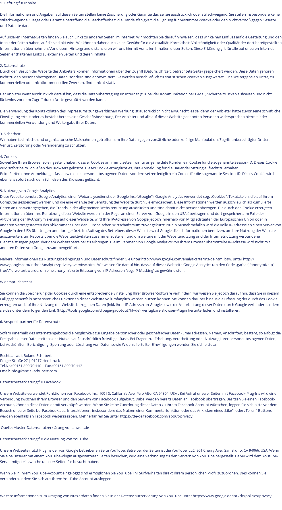 1. Haftung für Inhalte Die Informationen und Angaben auf diesen Seiten stellen keine Zusicherung oder Garantie dar, sei sie ausdrücklich oder stillschweigend. Sie stellen insbesondere keine stillschweigende Zusage oder Garantie betreffend die Beschaffenheit, die Handelsfähigkeit, die Eignung für bestimmte Zwecke oder den Nichtverstoß gegen Gesetze und Patente dar. Auf unseren Internet-Seiten finden Sie auch Links zu anderen Seiten im Internet. Wir möchten Sie darauf hinweisen, dass wir keinen Einfluss auf die Gestaltung und den Inhalt der Seiten haben, auf die verlinkt wird. Wir können daher auch keine Gewähr für die Aktualität, Korrektheit, Vollständigkeit oder Qualität der dort bereitgestellten Informationen übernehmen. Vor diesem Hintergrund distanzieren wir uns hiermit von allen Inhalten dieser Seiten. Diese Erklärung gilt für alle auf unseren Internet-Seiten enthaltenen Links zu externen Seiten und deren Inhalte. 2. Datenschutz Durch den Besuch der Website des Anbieters können Informationen über den Zugriff (Datum, Uhrzeit, betrachtete Seite) gespeichert werden. Diese Daten gehören nicht zu den personenbezogenen Daten, sondern sind anonymisiert. Sie werden ausschließlich zu statistischen Zwecken ausgewertet. Eine Weitergabe an Dritte, zu kommerziellen oder nichtkommerziellen Zwecken, findet nicht statt. Der Anbieter weist ausdrücklich darauf hin, dass die Datenübertragung im Internet (z.B. bei der Kommunikation per E-Mail) Sicherheitslücken aufweisen und nicht lückenlos vor dem Zugriff durch Dritte geschützt werden kann. Die Verwendung der Kontaktdaten des Impressums zur gewerblichen Werbung ist ausdrücklich nicht erwünscht, es sei denn der Anbieter hatte zuvor seine schriftliche Einwilligung erteilt oder es besteht bereits eine Geschäftsbeziehung. Der Anbieter und alle auf dieser Website genannten Personen widersprechen hiermit jeder kommerziellen Verwendung und Weitergabe ihrer Daten. 3. Sicherheit Wir haben technische und organisatorische Maßnahmen getroffen, um Ihre Daten gegen vorsätzliche oder zufällige Manipulation, Zugriff unberechtigter Dritter, Verlust, Zerstörung oder Veränderung zu schützen. 4. Cookies Soweit Sie Ihren Browser so eingestellt haben, dass er Cookies annimmt, setzen wir für angemeldete Kunden ein Cookie für die sogenannte Session-ID. Dieses Cookie wird sofort beim Schließen des Browsers gelöscht. Dieses Cookie ermöglicht es, Ihre Anmeldung für die Dauer der Sitzung aufrecht zu erhalten. Beim Surfen ohne Anmeldung erfassen wir keine personenbezogenen Daten, sondern setzen lediglich ein Cookie für die sogenannte Session-ID. Dieses Cookie wird ebenfalls sofort nach dem Schließen des Browsers gelöscht. 5. Nutzung von Google Analytics Diese Website benutzt Google Analytics, einen Webanalysedienst der Google Inc. („Google“). Google Analytics verwendet sog. „Cookies“, Textdateien, die auf Ihrem Computer gespeichert werden und die eine Analyse der Benutzung der Website durch Sie ermöglichen. Diese Informationen werden ausschließlich als kumulierte Daten an uns weitergegeben, die Trends in der allgemeinen Websitenutzung ausdrücken und sind damit nicht personenbezogen. Die durch den Cookie erzeugten Informationen über Ihre Benutzung dieser Website werden in der Regel an einen Server von Google in den USA übertragen und dort gespeichert. Im Falle der Aktivierung der IP-Anonymisierung auf dieser Webseite, wird Ihre IP-Adresse von Google jedoch innerhalb von Mitgliedstaaten der Europäischen Union oder in anderen Vertragsstaaten des Abkommens über den Europäischen Wirtschaftsraum zuvor gekürzt. Nur in Ausnahmefällen wird die volle IP-Adresse an einen Server von Google in den USA übertragen und dort gekürzt. Im Auftrag des Betreibers dieser Website wird Google diese Informationen benutzen, um Ihre Nutzung der Website auszuwerten, um Reports über die Websiteaktivitäten zusammenzustellen und um weitere mit der Websitenutzung und der Internetnutzung verbundene Dienstleistungen gegenüber dem Websitebetreiber zu erbringen. Die im Rahmen von Google Analytics von Ihrem Browser übermittelte IP-Adresse wird nicht mit anderen Daten von Google zusammengeführt. Nähere Informationen zu Nutzungsbedingungen und Datenschutz finden Sie unter http://www.google.com/analytics/terms/de.html bzw. unter http://www.google.com/intl/de/analytics/privacyoverview.html. Wir weisen Sie darauf hin, dass auf dieser Webseite Google Analytics um den Code „ga(‘set’, ‘anonymizeIp‘, true);“ erweitert wurde, um eine anonymisierte Erfassung von IP-Adressen (sog. IP-Masking) zu gewährleisten. Widerspruchsrecht Sie können die Speicherung der Cookies durch eine entsprechende Einstellung Ihrer Browser-Software verhindern; wir weisen Sie jedoch darauf hin, dass Sie in diesem Fall gegebenenfalls nicht sämtliche Funktionen dieser Website vollumfänglich werden nutzen können. Sie können darüber hinaus die Erfassung der durch das Cookie erzeugten und auf Ihre Nutzung der Website bezogenen Daten (inkl. Ihrer IP-Adresse) an Google sowie die Verarbeitung dieser Daten durch Google verhindern, indem sie das unter dem folgenden Link (http://tools.google.com/dlpage/gaoptout?hl=de) verfügbare Browser-Plugin herunterladen und installieren. 6. Ansprechpartner für Datenschutz Sofern innerhalb des Internetangebotes die Möglichkeit zur Eingabe persönlicher oder geschäftlicher Daten (Emailadressen, Namen, Anschriften) besteht, so erfolgt die Preisgabe dieser Daten seitens des Nutzers auf ausdrücklich freiwilliger Basis. Bei Fragen zur Erhebung, Verarbeitung oder Nutzung Ihrer personenbezogenen Daten, bei Auskünften, Berichtigung, Sperrung oder Löschung von Daten sowie Widerruf erteilter Einwilligungen wenden Sie sich bitte an: Rechtsanwalt Roland Schubert Prager Straße 27 | 91217 Hersbruck Tel.Nr.: 09151 / 90 70 110 | Fax.: 09151 / 90 70 112 Email: info@kanzlei-schubert.com Datenschutzerklärung für Facebook Unsere Website verwendet Funktionen von Facebook Inc., 1601 S. California Ave, Palo Alto, CA 94304, USA . Bei Aufruf unserer Seiten mit Facebook-Plug-Ins wird eine Verbindung zwischen Ihrem Browser und den Servern von Facebook aufgebaut. Dabei werden bereits Daten an Facebook übertragen. Besitzen Sie einen Facebook-Account, können diese Daten damit verknüpft werden. Wenn Sie keine Zuordnung dieser Daten zu Ihrem Facebook-Account wünschen, loggen Sie sich bitte vor dem Besuch unserer Seite bei Facebook aus. Interaktionen, insbesondere das Nutzen einer Kommentarfunktion oder das Anklicken eines „Like“- oder „Teilen“-Buttons werden ebenfalls an Facebook weitergegeben. Mehr erfahren Sie unter https://de-de.facebook.com/about/privacy. Quelle: Muster-Datenschutzerklärung von anwalt.de Datenschutzerklärung für die Nutzung von YouTube Unsere Webseite nutzt Plugins der von Google betriebenen Seite YouTube. Betreiber der Seiten ist die YouTube, LLC, 901 Cherry Ave., San Bruno, CA 94066, USA. Wenn Sie eine unserer mit einem YouTube-Plugin ausgestatteten Seiten besuchen, wird eine Verbindung zu den Servern von YouTube hergestellt. Dabei wird dem Youtube-Server mitgeteilt, welche unserer Seiten Sie besucht haben. Wenn Sie in Ihrem YouTube-Account eingeloggt sind ermöglichen Sie YouTube, Ihr Surfverhalten direkt Ihrem persönlichen Profil zuzuordnen. Dies können Sie verhindern, indem Sie sich aus Ihrem YouTube-Account ausloggen. Weitere Informationen zum Umgang von Nutzerdaten finden Sie in der Datenschutzerklärung von YouTube unter https://www.google.de/intl/de/policies/privacy. 