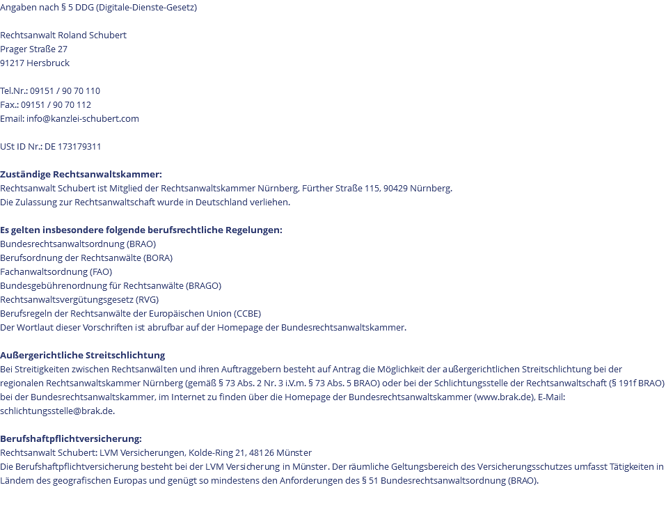 Angaben nach § 5 DDG (Digitale-Dienste-Gesetz) Rechtsanwalt Roland Schubert Prager Straße 27 91217 Hersbruck Tel.Nr.: 09151 / 90 70 110 Fax.: 09151 / 90 70 112 Email: info@kanzlei-schubert.com USt ID Nr.: DE 173179311 Zuständige Rechtsanwaltskammer: Rechtsanwalt Schubert ist Mitglied der Rechtsanwaltskammer Nürnberg, Fürther Straße 115, 90429 Nürnberg. Die Zulassung zur Rechtsanwaltschaft wurde in Deutschland verliehen. Es gelten insbesondere folgende berufsrechtliche Regelungen: Bundesrechtsanwaltsordnung (BRAO) Berufsordnung der Rechtsanwälte (BORA) Fachanwaltsordnung (FAO) Bundesgebührenordnung für Rechtsanwälte (BRAGO) Rechtsanwaltsvergütungsgesetz (RVG) Berufsregeln der Rechtsanwälte der Europäischen Union (CCBE) Der Wortlaut dieser Vorschriften ist abrufbar auf der Homepage der Bundesrechtsanwaltskammer. Außergerichtliche Streitschlichtung Bei Streitigkeiten zwischen Rechtsanwälten und ihren Auftraggebern besteht auf Antrag die Möglichkeit der außergerichtlichen Streitschlichtung bei der regionalen Rechtsanwaltskammer Nürnberg (gemäß § 73 Abs. 2 Nr. 3 i.V.m. § 73 Abs. 5 BRAO) oder bei der Schlichtungsstelle der Rechtsanwaltschaft (§ 191f BRAO) bei der Bundesrechtsanwaltskammer, im Internet zu finden über die Homepage der Bundesrechtsanwaltskammer (www.brak.de), E‐Mail: schlichtungsstelle@brak.de. Berufshaftpﬂichtversicherung: Rechtsanwalt Schubert: LVM Versicherungen, Kolde-Ring 21, 48126 Münster Die Berufshaftpﬂichtversicherung besteht bei der LVM Versicherung in Münster. Der räumliche Geltungsbereich des Versicherungsschutzes umfasst Tätigkeiten in Ländem des geografischen Europas und genügt so mindestens den Anforderungen des § 51 Bundesrechtsanwaltsordnung (BRAO). 